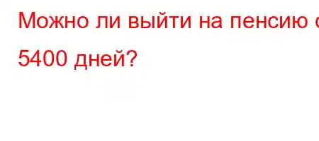 Можно ли выйти на пенсию с 5400 дней?